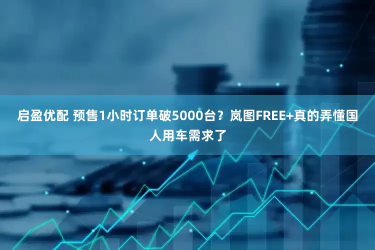 启盈优配 预售1小时订单破5000台？岚图FREE+真的弄懂国人用车需求了