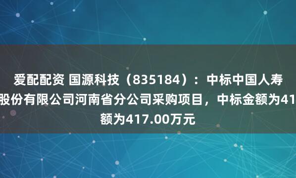 爱配配资 国源科技（835184）：中标中国人寿财产保险股份有限公司河南省分公司采购项目，中标金额为417.00万元