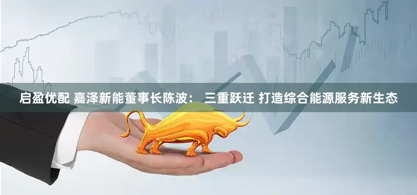 启盈优配 嘉泽新能董事长陈波： 三重跃迁 打造综合能源服务新生态