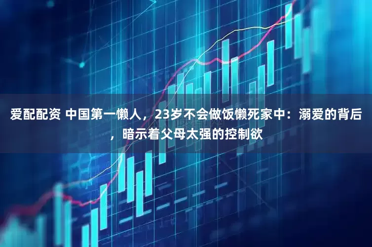 爱配配资 中国第一懒人，23岁不会做饭懒死家中：溺爱的背后，暗示着父母太强的控制欲