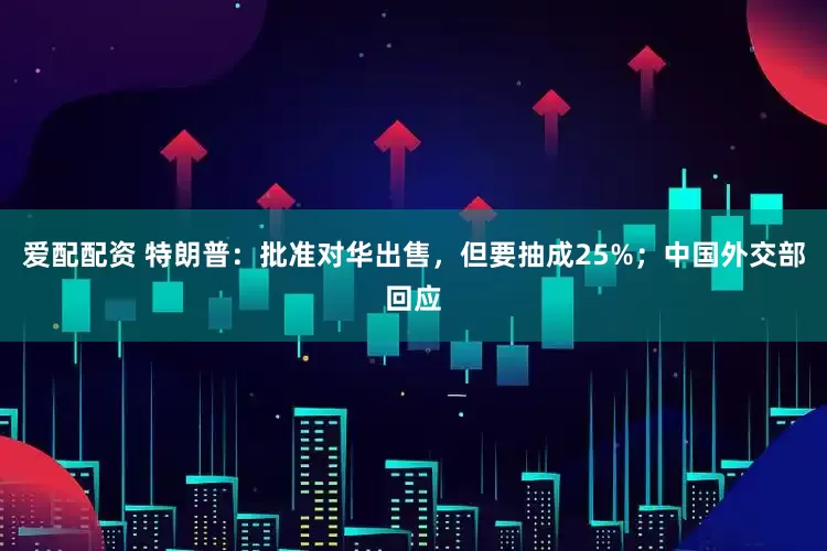 爱配配资 特朗普：批准对华出售，但要抽成25%；中国外交部回应