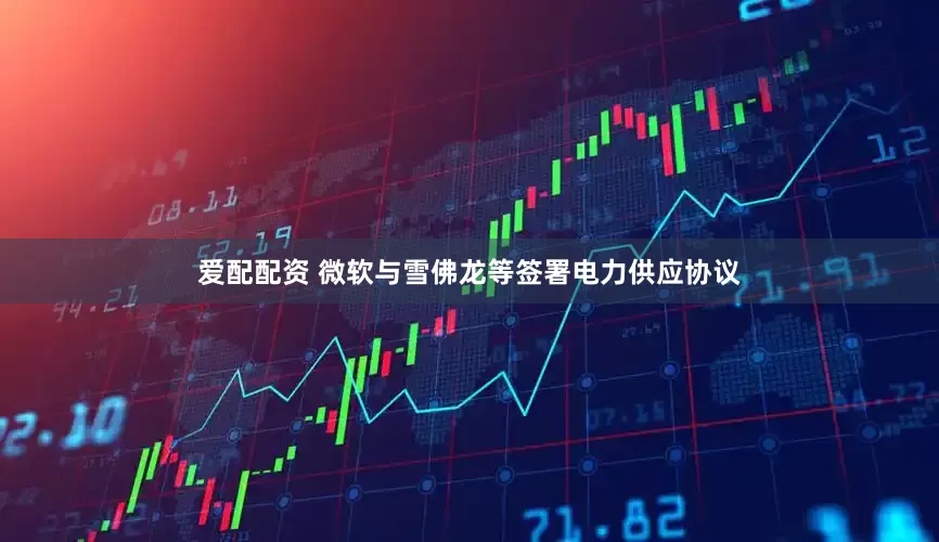 爱配配资 微软与雪佛龙等签署电力供应协议