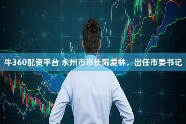 牛360配资平台 永州市市长陈爱林，出任市委书记