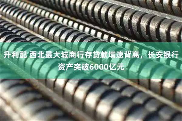 升利配 西北最大城商行存贷款增速背离，长安银行资产突破6000亿元