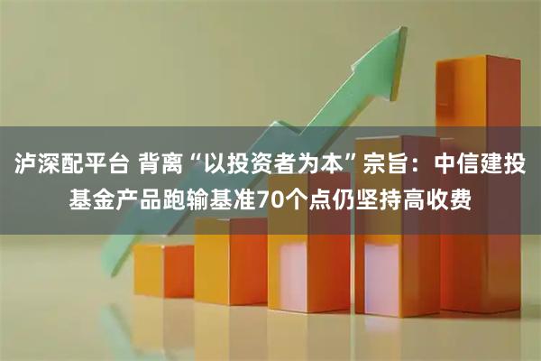 泸深配平台 背离“以投资者为本”宗旨：中信建投基金产品跑输基准70个点仍坚持高收费